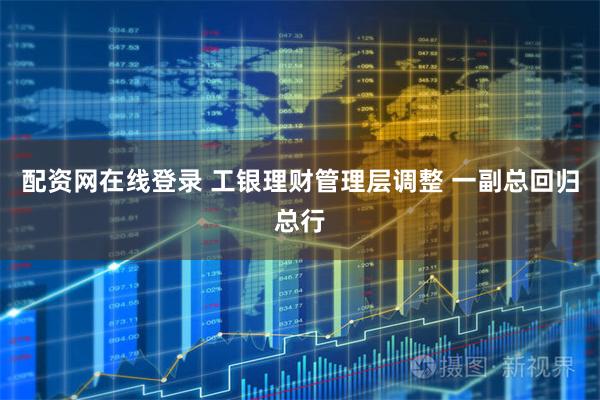 配资网在线登录 工银理财管理层调整 一副总回归总行