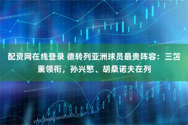 配资网在线登录 德转列亚洲球员最贵阵容：三笘薰领衔，孙兴慜、胡桑诺夫在列