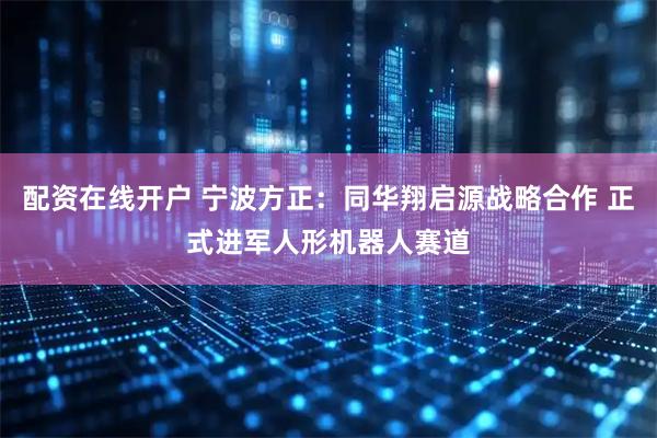 配资在线开户 宁波方正：同华翔启源战略合作 正式进军人形机器人赛道
