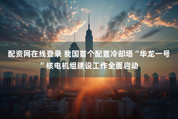 配资网在线登录 我国首个配置冷却塔“华龙一号”核电机组建设工作全面启动
