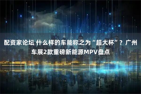 配资家论坛 什么样的车能称之为“超大杯”？广州车展2款重磅新能源MPV盘点
