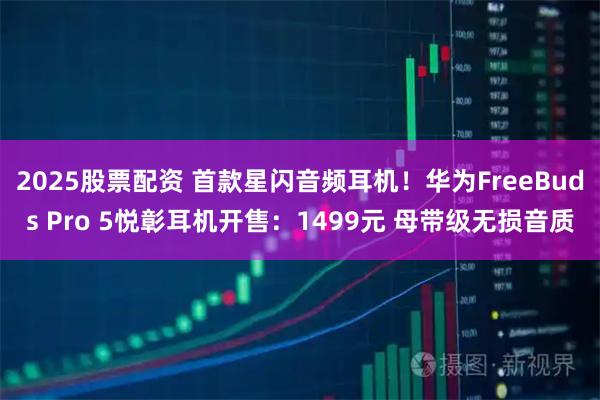 2025股票配资 首款星闪音频耳机！华为FreeBuds Pro 5悦彰耳机开售：1499元 母带级无损音质