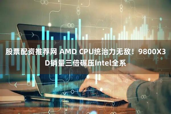 股票配资推荐网 AMD CPU统治力无敌!9800X3D销量三倍碾压Intel全系