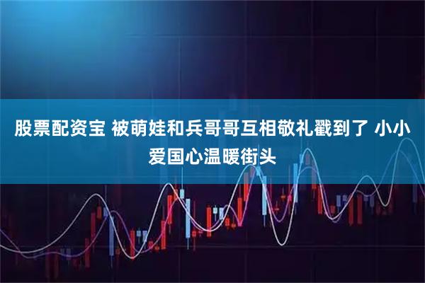 股票配资宝 被萌娃和兵哥哥互相敬礼戳到了 小小爱国心温暖街头