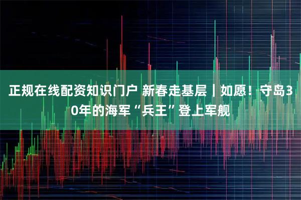 正规在线配资知识门户 新春走基层｜如愿！守岛30年的海军“兵王”登上军舰