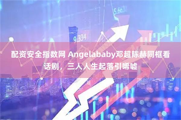 配资安全指数网 Angelababy邓超陈赫同框看话剧,三人人生起落引唏嘘