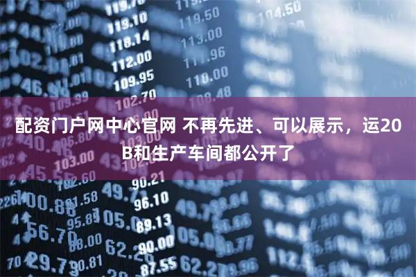 配资门户网中心官网 不再先进、可以展示，运20B和生产车间都公开了