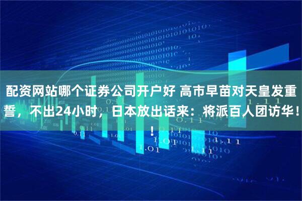 配资网站哪个证券公司开户好 高市早苗对天皇发重誓，不出24小时，日本放出话来：将派百人团访华！