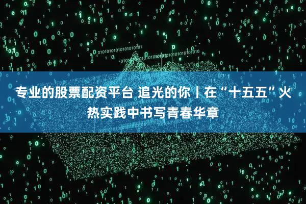 专业的股票配资平台 追光的你丨在“十五五”火热实践中书写青春华章