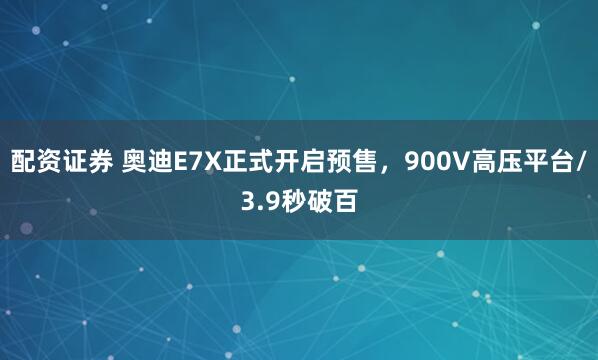 配资证券 奥迪E7X正式开启预售，900V高压平台/3.9秒破百