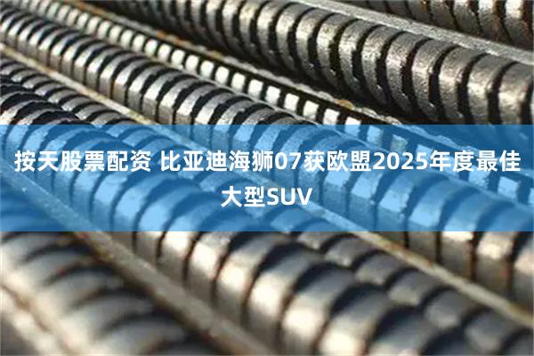 按天股票配资 比亚迪海狮07获欧盟2025年度最佳大型SUV