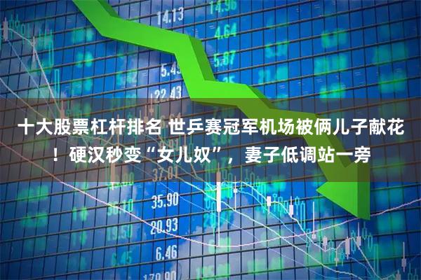 十大股票杠杆排名 世乒赛冠军机场被俩儿子献花！硬汉秒变“女儿奴”，妻子低调站一旁