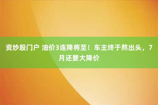 资炒股门户 油价3连降将至！车主终于熬出头，7月还要大降价