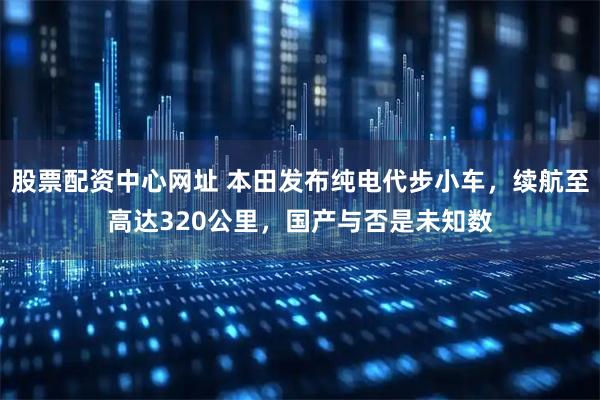 股票配资中心网址 本田发布纯电代步小车，续航至高达320公里，国产与否是未知数