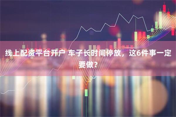 线上配资平台开户 车子长时间停放，这6件事一定要做？