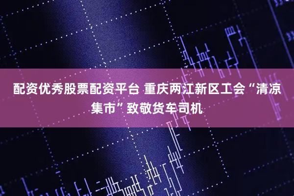 配资优秀股票配资平台 重庆两江新区工会“清凉集市”致敬货车司机