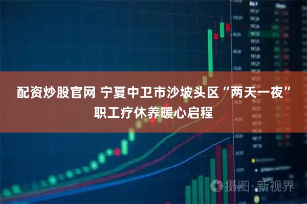 配资炒股官网 宁夏中卫市沙坡头区“两天一夜”职工疗休养暖心启程